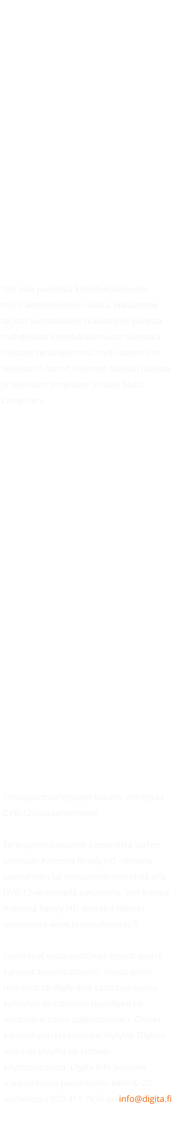 Nelonen aloittaa tervpiirtona AntenniTV:ss koko maassa 13.2.    Julkaistu:  13.2.2023  Sanoma Media Finland aloittaa Nelonen-kanavan lhetykset tervpiirtona valtakunnallisesti 99,96 prosentin peitolla Digitan antenni-tv-verkossa maanantaina 13.2.2023 kanavapaikalla 24. Nelonen HD-kanavan ohjelmisto on identtinen Nelonen-kanavan ohjelmiston kanssa, mutta kuvanlaatu on tarkempi. Nelonen-kanavalla tarjolla olevat HybridiTV-palvelut ovat luonnollisesti saatavilla mys Nelonen HD-kanavalla.  On aika parantaa katselukokemusta mys antenniverkon osalta. Haluamme tarjota suomalaisille tv-katsojille parasta mahdollista katselukokemusta tuomalla Nelosen tervpiirtona mys antenni-tv-verkkoon, sanoo Nelonen Median Jakelun ja teknisten projektien johtaja Matti Lampinen.  Olemme erittin tyytyvisi, ett saamme antenni-tv-verkkoon trkeimmt tv-kanavat tervpiirtomuodossa. Tv-toimiala suunnittelee parhaillaan HD-siirtymn tarkempaa aikataulua. Tll hetkell arvioimme, ett siirtym yksinomaan tervpiirtolhetyksiin voisi tapahtuma vuosien 20242025 aikana, kertoo Digitan TV-liiketoimintajohtaja Teppo Ahonen.  AntenniTV tarjoaa tv-katsojille yli 20 maksutonta tv-kanavaa. Antenni-tv-verkon toiminnan jatkuvuuden ja palvelutason turvaaminen on Suomessa trke. Kynniss oleva HD- ja ly-tv-siirtym parantaa AntenniTV:n kilpailukyky, tehostaa taajuuksien kytt sek sst energiaa. Lisksi HD-siirtym parantaa tv-talouksien valinnanmahdollisuuksia korkealaatuisten televisiolhetysten vastaanotossa.  Tervpiirtolhetysten katselu edellytt DVB-T2-vastaanottimen  Tervpiirtokanavien katsomista varten tarvitaan Antenna Ready HD -testattu vastaanotin tai vastaanottimen pit olla DVB-T2-virittimell varustettu. Voit katsoa Antenna Ready HD -testatut laitteet osoitteesta www.testatutlaitteet.fi.  Useimmat vastaanottimet etsivt uudet kanavat automaattisesti, mutta jotkin televisiot tai digiboksit saattavat vaatia kanavien virittmisen uudelleen tai tehdasasetusten palauttamisen. Ohjeet kanavahaun tekemiseksi lytyvt Digitan internet-sivuilta tai laitteen kyttoppaasta. Digita Info palvelee maanantaista perjantaihin kello 820 numerossa 020 411 7676 tai info@digita.fi